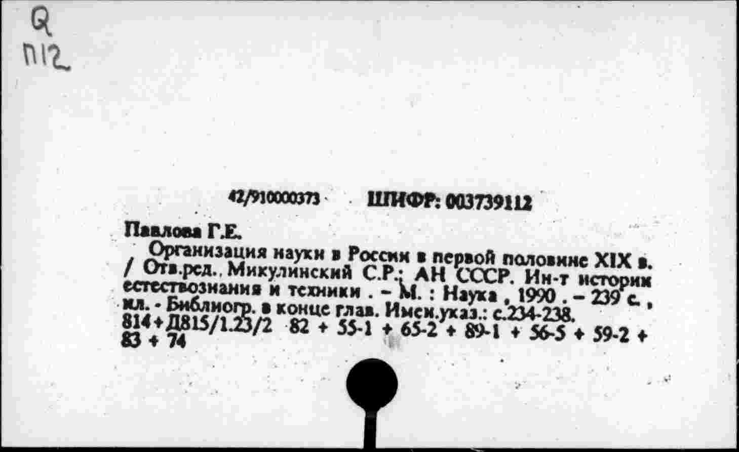 ﻿П12.
42/910000373 ШИФР! 00Э739Ш
Павлом Г.Е.
/ мия наукн ■ в псР80Й половине XIX а. / Отв.рсд. Микулинский С.Р.: АН СССР. Ин-т истопим естествознания и техники . - М.: Наука 1990 — 239Ре_ Я14♦ лякД *мЦС <”“• Имеи.уках: с.234-238.	’
ю\ 74	82 * 554 * 65*2 ♦ ®М ♦ 56-5 ♦ 59-2 ♦